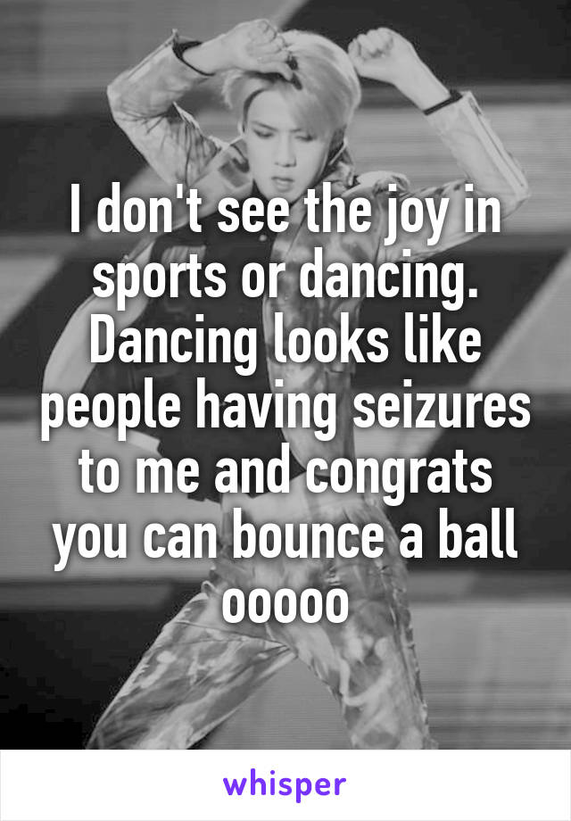 I don't see the joy in sports or dancing. Dancing looks like people having seizures to me and congrats you can bounce a ball ooooo