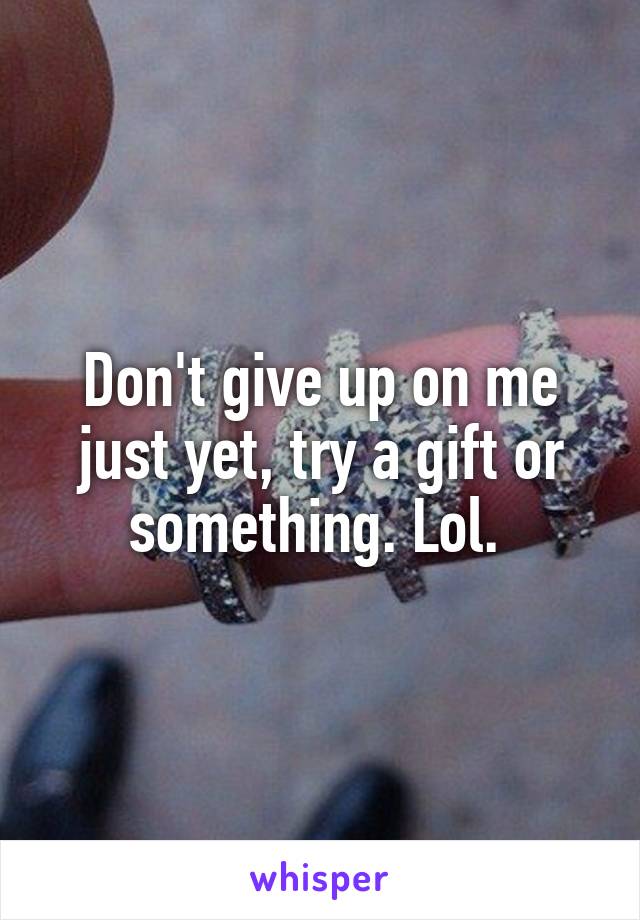 Don't give up on me just yet, try a gift or something. Lol. 