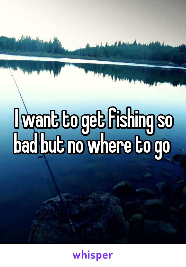 I want to get fishing so bad but no where to go 