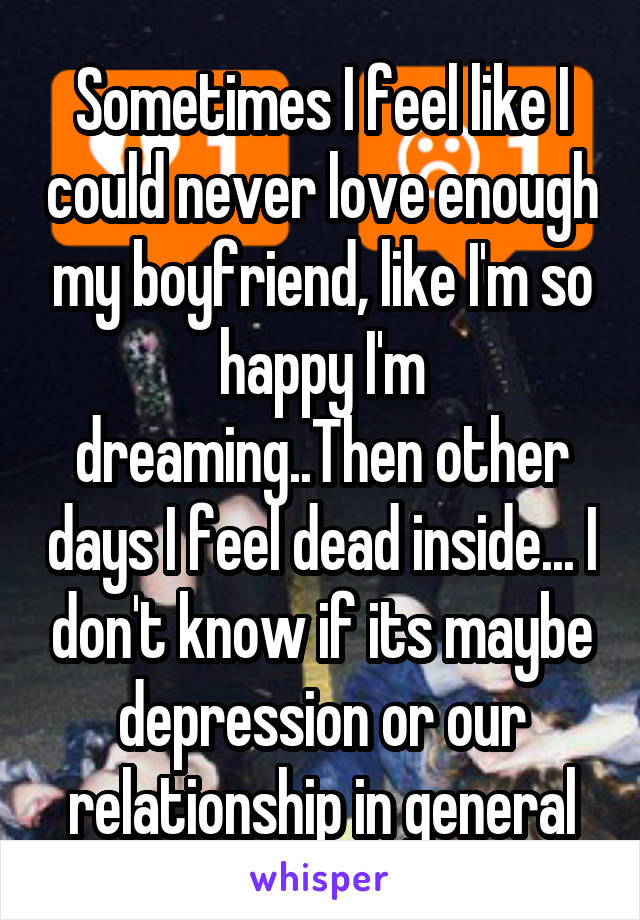 Sometimes I feel like I could never love enough my boyfriend, like I'm so happy I'm dreaming..Then other days I feel dead inside... I don't know if its maybe depression or our relationship in general