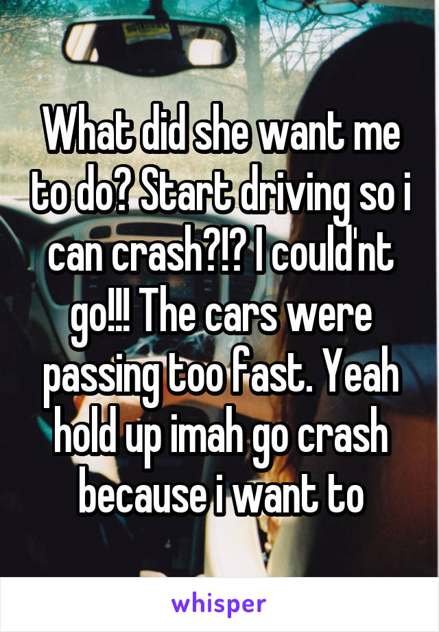 What did she want me to do? Start driving so i can crash?!? I could'nt go!!! The cars were passing too fast. Yeah hold up imah go crash because i want to