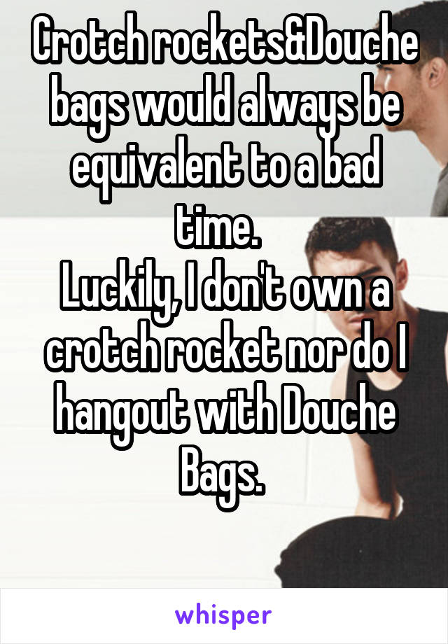 Crotch rockets&Douche bags would always be equivalent to a bad time.  
Luckily, I don't own a crotch rocket nor do I hangout with Douche Bags. 

