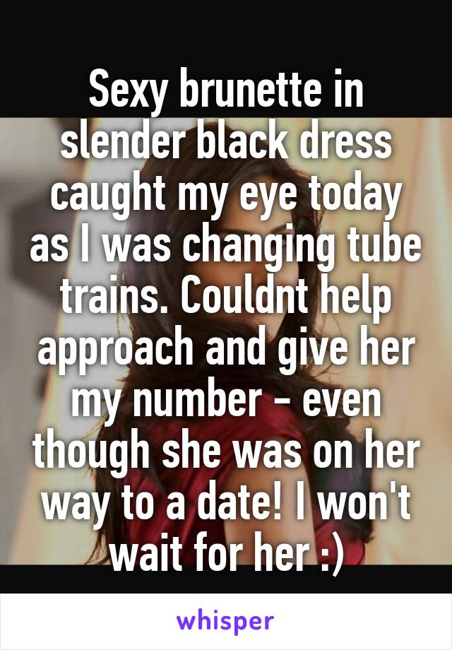 Sexy brunette in slender black dress caught my eye today as I was changing tube trains. Couldnt help approach and give her my number - even though she was on her way to a date! I won't wait for her :)