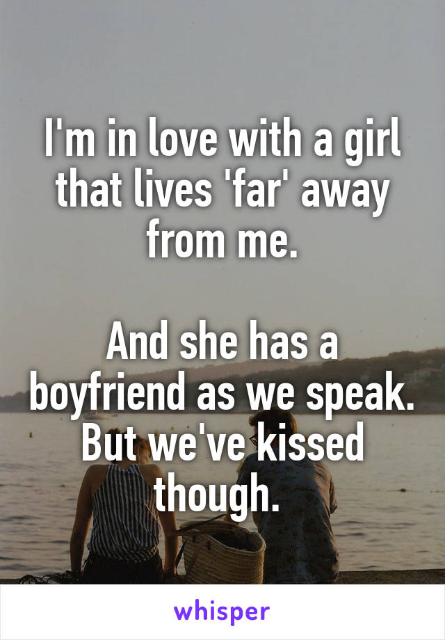 I'm in love with a girl that lives 'far' away from me.

And she has a boyfriend as we speak. But we've kissed though. 