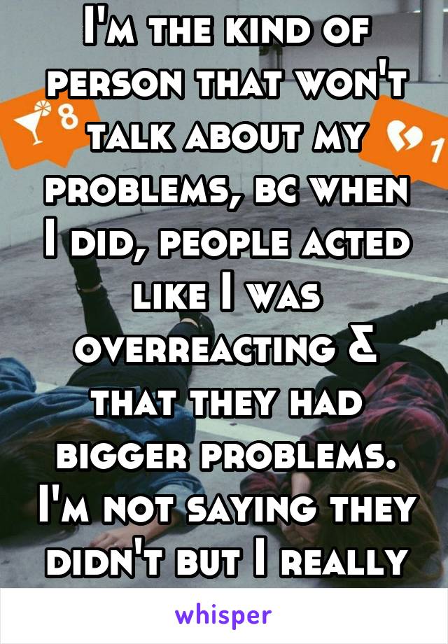 I'm the kind of person that won't talk about my problems, bc when I did, people acted like I was overreacting & that they had bigger problems. I'm not saying they didn't but I really needed support 