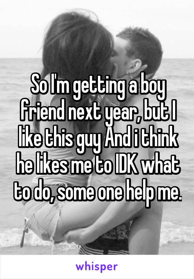 So I'm getting a boy friend next year, but I like this guy And i think he likes me to IDK what to do, some one help me.