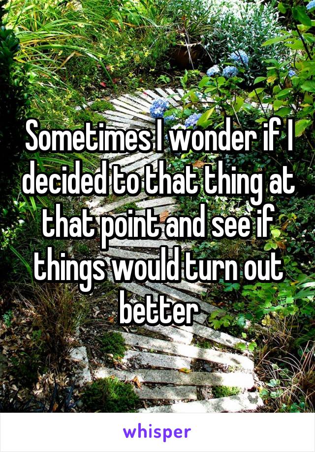 Sometimes I wonder if I decided to that thing at that point and see if things would turn out better