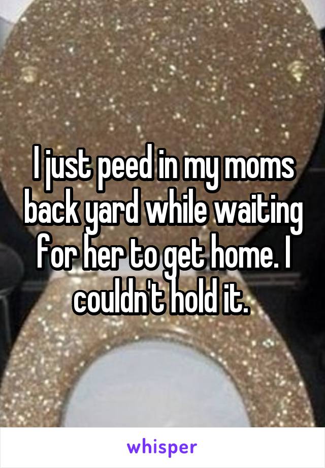 I just peed in my moms back yard while waiting for her to get home. I couldn't hold it. 