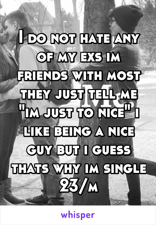 I do not hate any of my exs im friends with most they just tell me "im just to nice" i like being a nice guy but i guess thats why im single 23/m