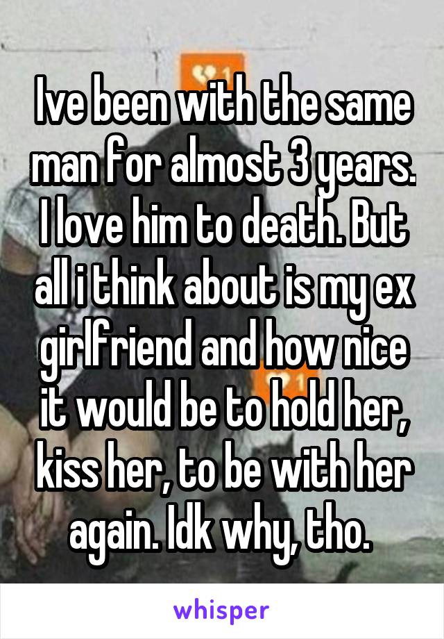 Ive been with the same man for almost 3 years. I love him to death. But all i think about is my ex girlfriend and how nice it would be to hold her, kiss her, to be with her again. Idk why, tho. 