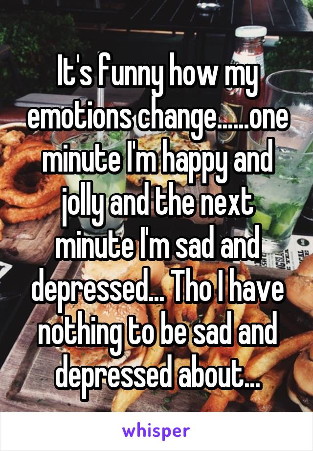 It's funny how my emotions change......one minute I'm happy and jolly and the next minute I'm sad and depressed... Tho I have nothing to be sad and depressed about...