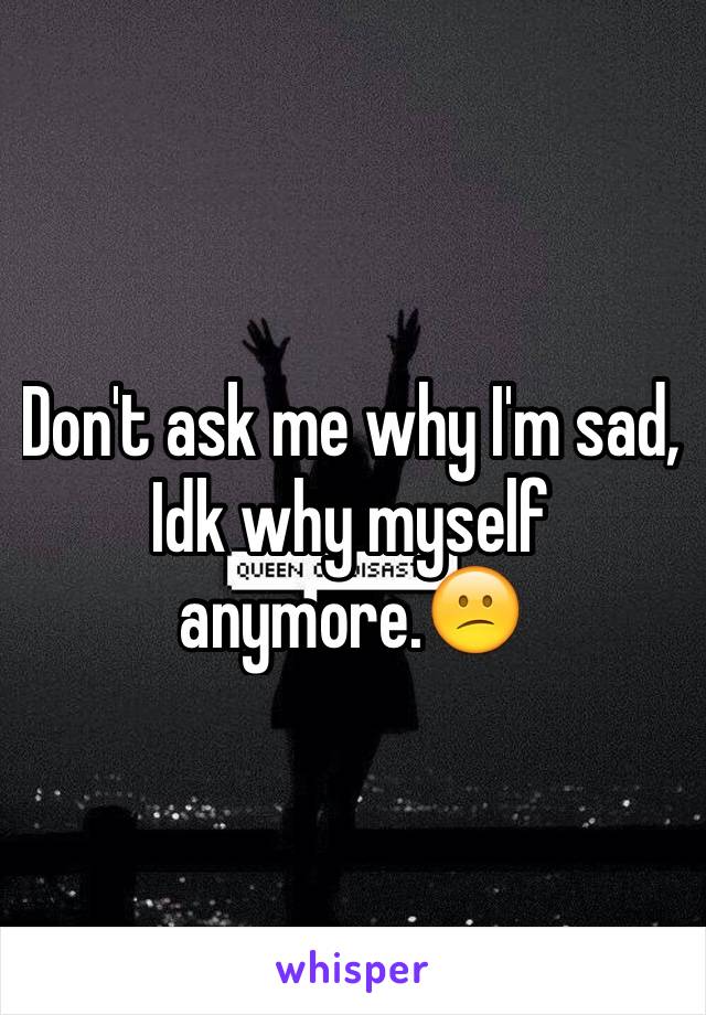 Don't ask me why I'm sad, Idk why myself anymore.😕