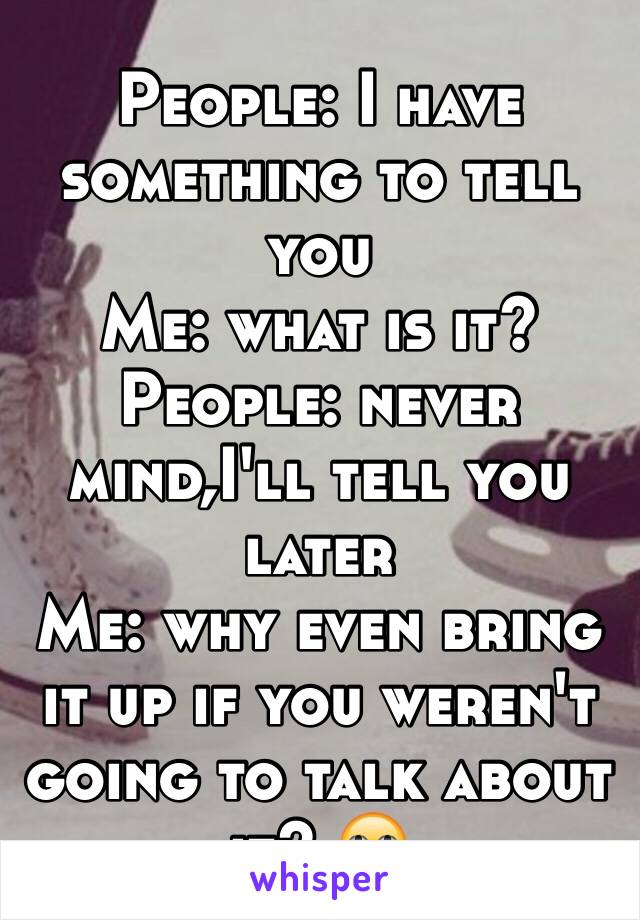 People: I have something to tell you
Me: what is it?
People: never mind,I'll tell you later 
Me: why even bring it up if you weren't going to talk about it? 🙄