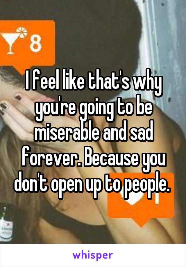 I feel like that's why you're going to be miserable and sad forever. Because you don't open up to people. 