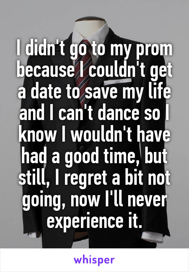 I didn't go to my prom because I couldn't get a date to save my life and I can't dance so I know I wouldn't have had a good time, but still, I regret a bit not going, now I'll never experience it.