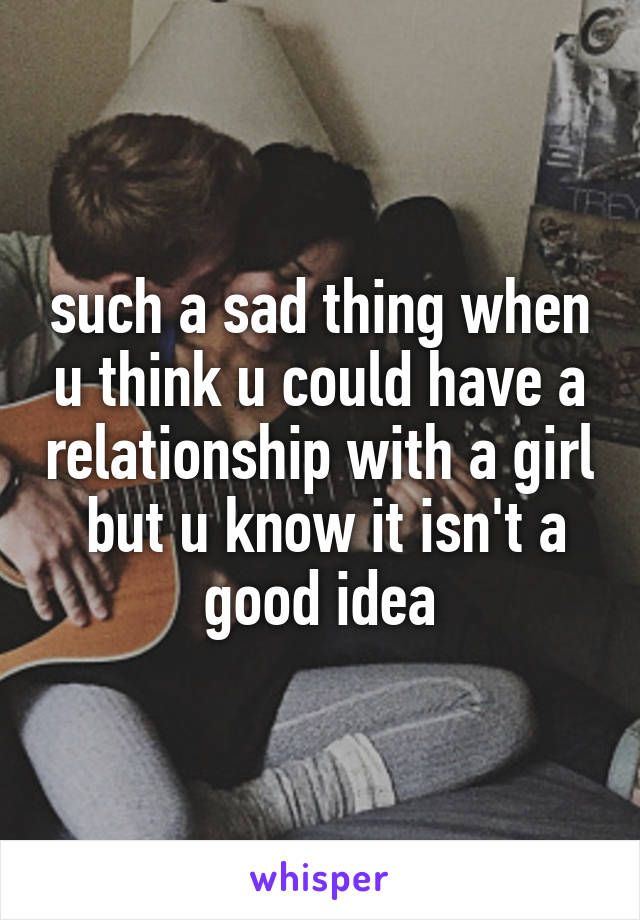 such a sad thing when u think u could have a relationship with a girl  but u know it isn't a good idea