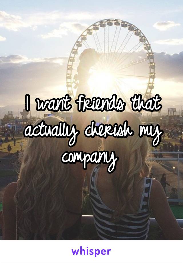 I want friends that actually cherish my company 