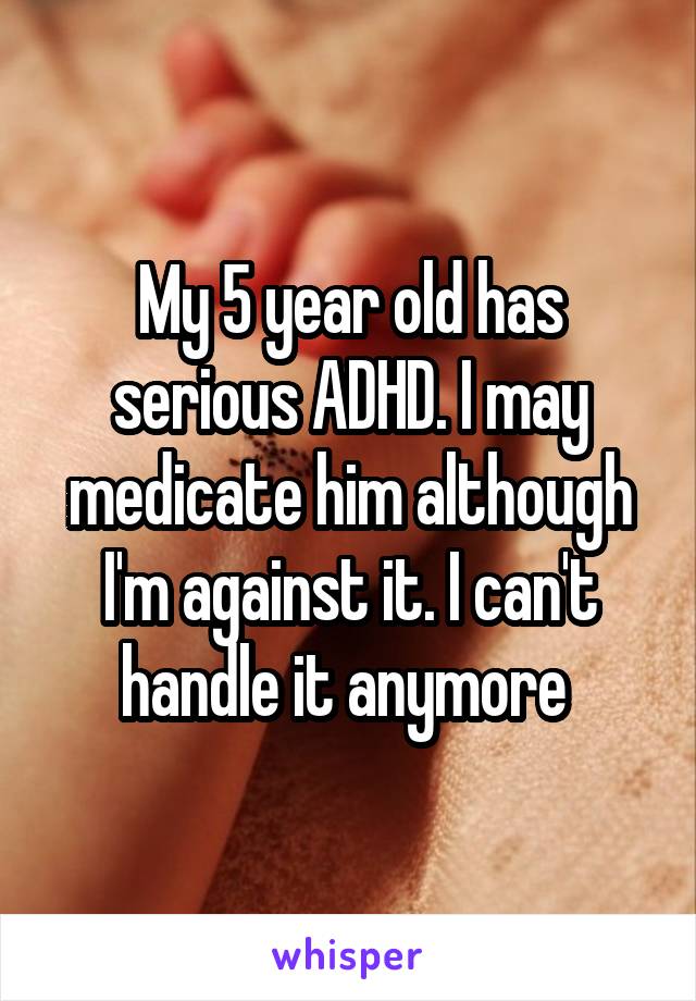 My 5 year old has serious ADHD. I may medicate him although I'm against it. I can't handle it anymore 