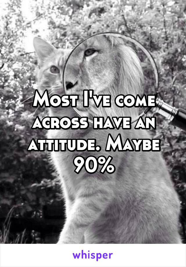 Most I've come across have an attitude. Maybe 90%