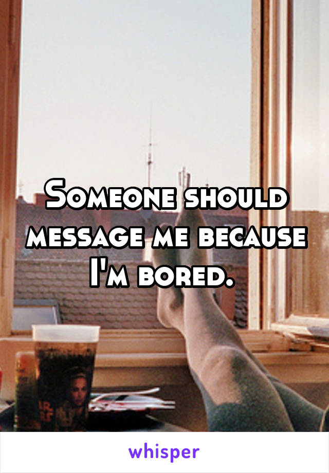 Someone should message me because I'm bored. 