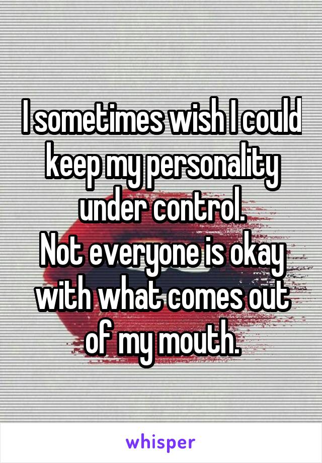 I sometimes wish I could keep my personality under control.
Not everyone is okay with what comes out of my mouth.