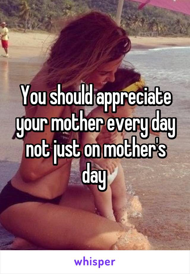 You should appreciate your mother every day not just on mother's day 