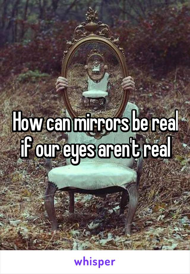 How can mirrors be real if our eyes aren't real