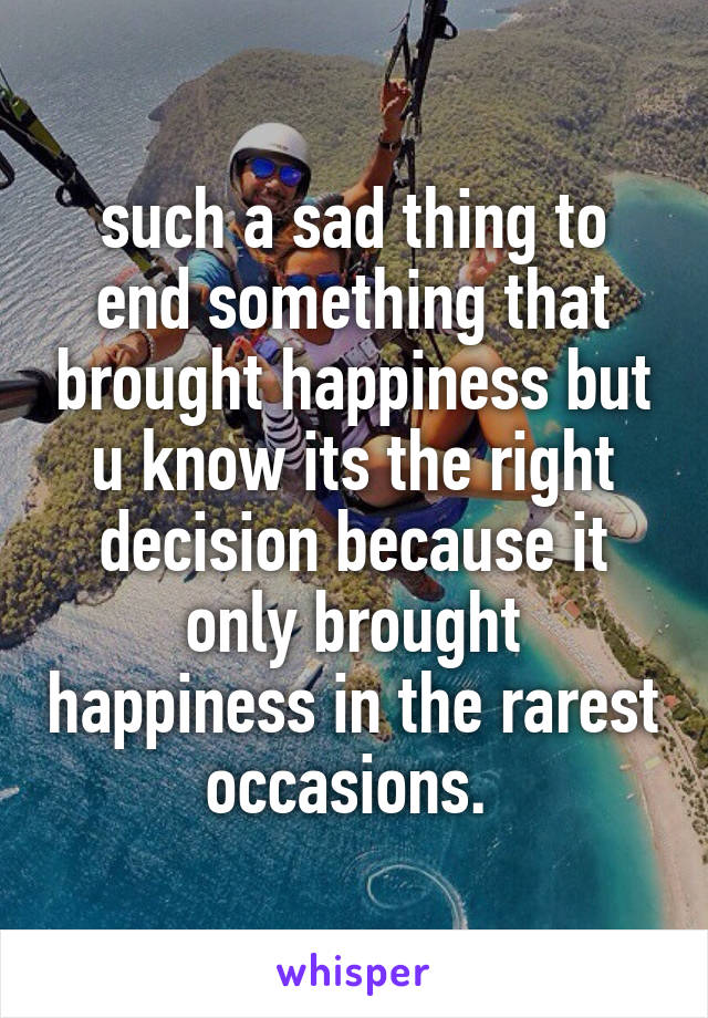 such a sad thing to end something that brought happiness but u know its the right decision because it only brought happiness in the rarest occasions. 