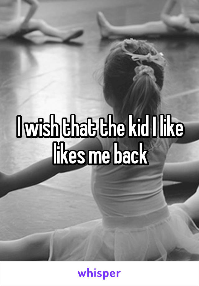 I wish that the kid I like likes me back