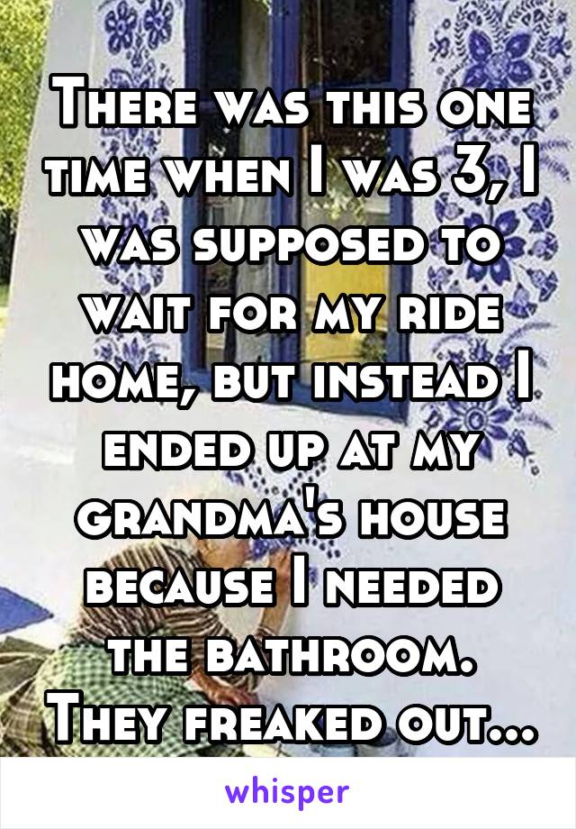 There was this one time when I was 3, I was supposed to wait for my ride home, but instead I ended up at my grandma's house because I needed the bathroom. They freaked out...