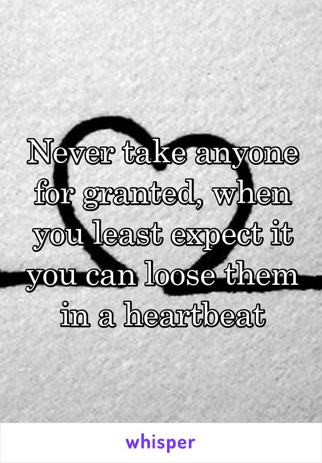 Never take anyone for granted, when you least expect it you can loose them in a heartbeat