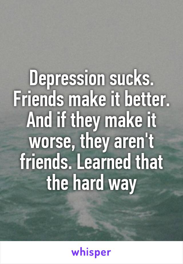 Depression sucks. Friends make it better. And if they make it worse, they aren't friends. Learned that the hard way