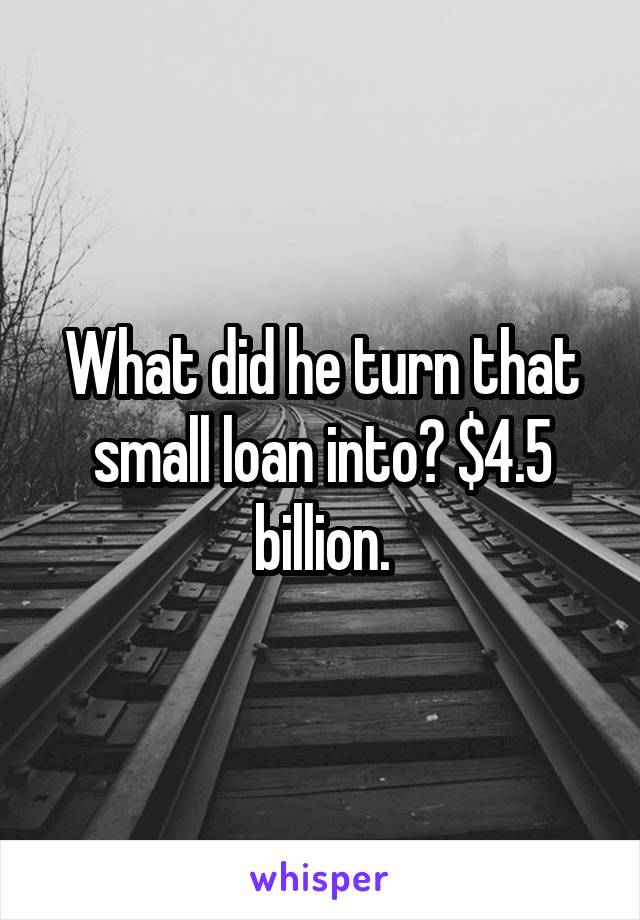 What did he turn that small loan into? $4.5 billion.