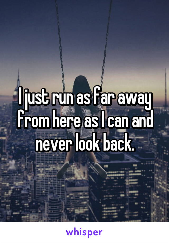 I just run as far away from here as I can and never look back.