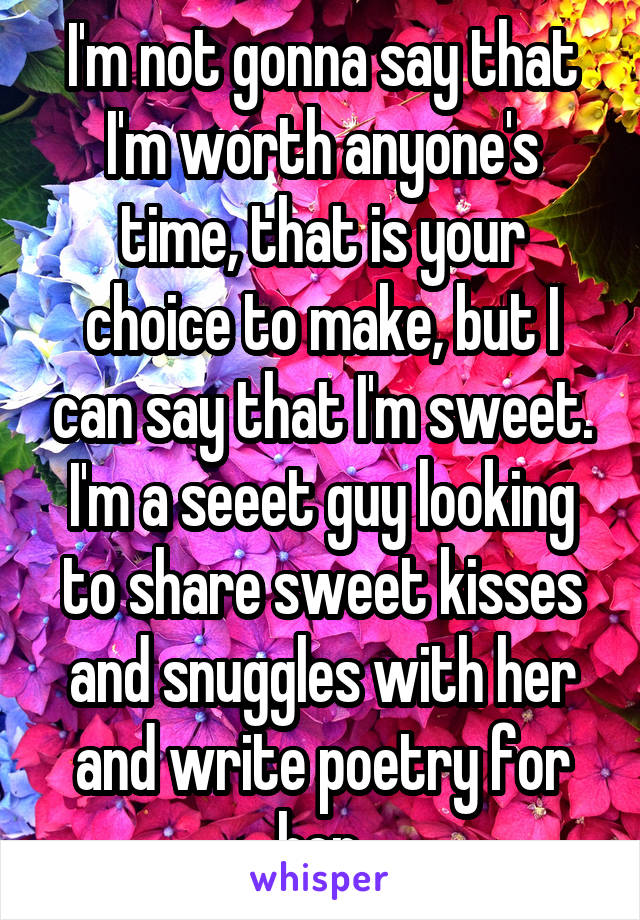 I'm not gonna say that I'm worth anyone's time, that is your choice to make, but I can say that I'm sweet. I'm a seeet guy looking to share sweet kisses and snuggles with her and write poetry for her.