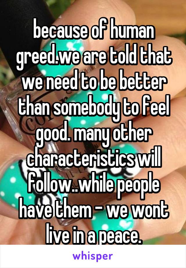 because of human greed.we are told that we need to be better than somebody to feel good. many other characteristics will follow..while people have them - we wont live in a peace.