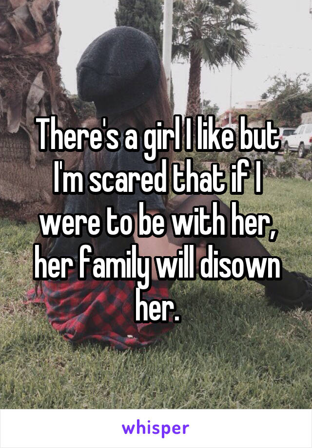 There's a girl I like but I'm scared that if I were to be with her, her family will disown her.