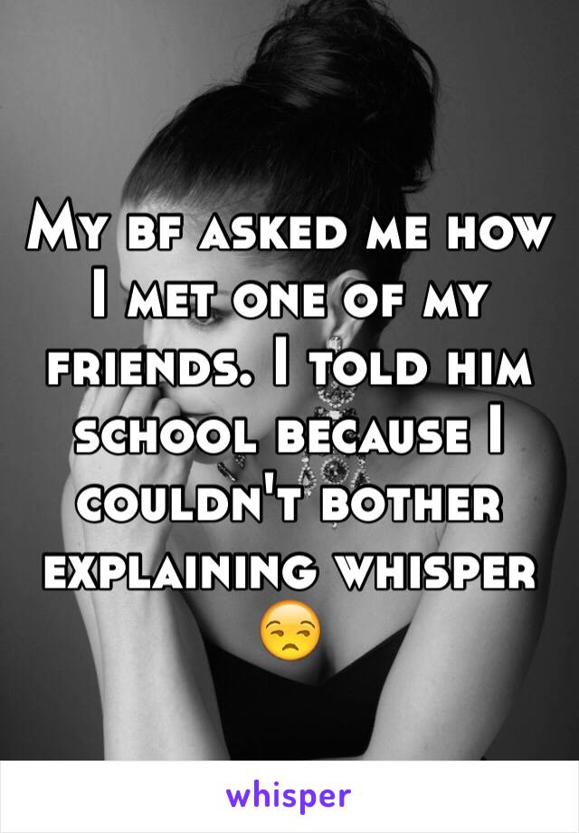 My bf asked me how I met one of my friends. I told him school because I couldn't bother explaining whisper 😒