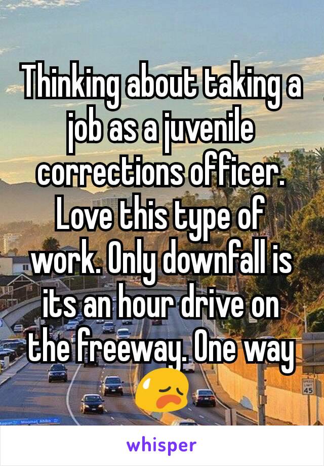 Thinking about taking a job as a juvenile  corrections officer. Love this type of work. Only downfall is its an hour drive on the freeway. One way 😥