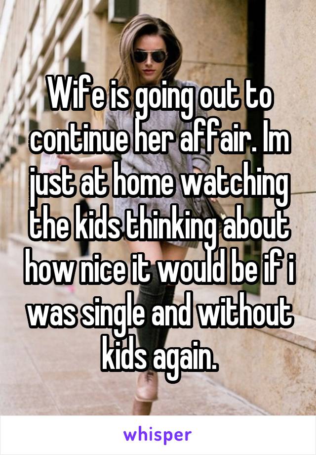 Wife is going out to continue her affair. Im just at home watching the kids thinking about how nice it would be if i was single and without kids again.