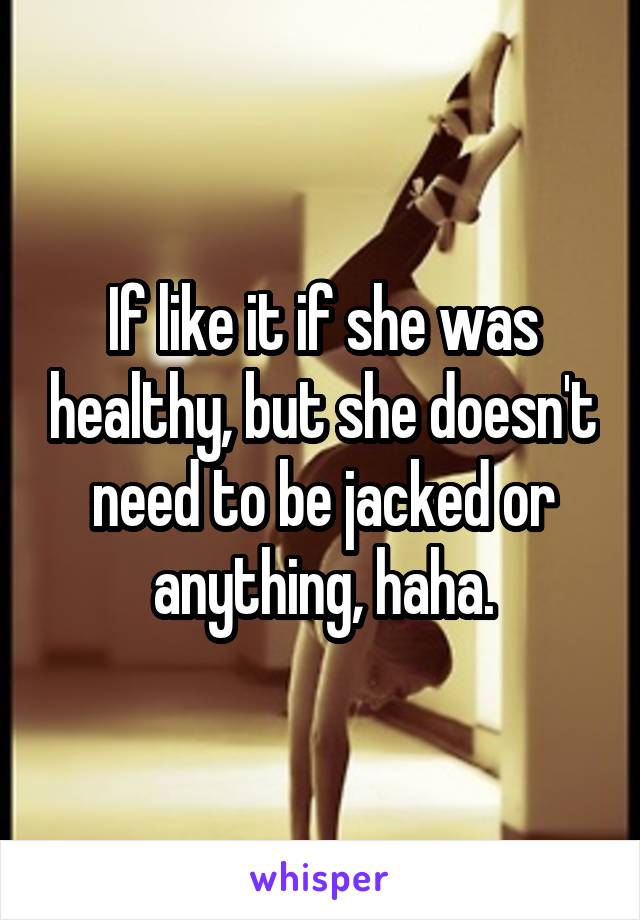 If like it if she was healthy, but she doesn't need to be jacked or anything, haha.