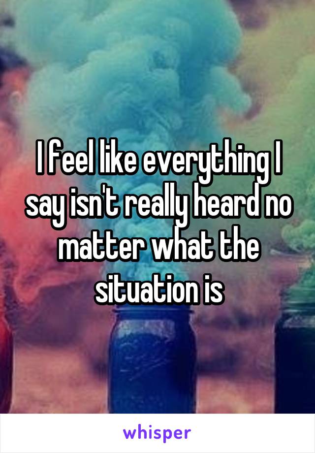 I feel like everything I say isn't really heard no matter what the situation is