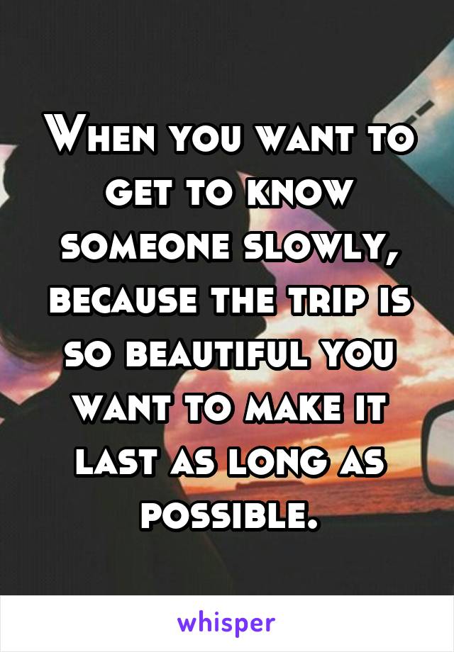 When you want to get to know someone slowly, because the trip is so beautiful you want to make it last as long as possible.