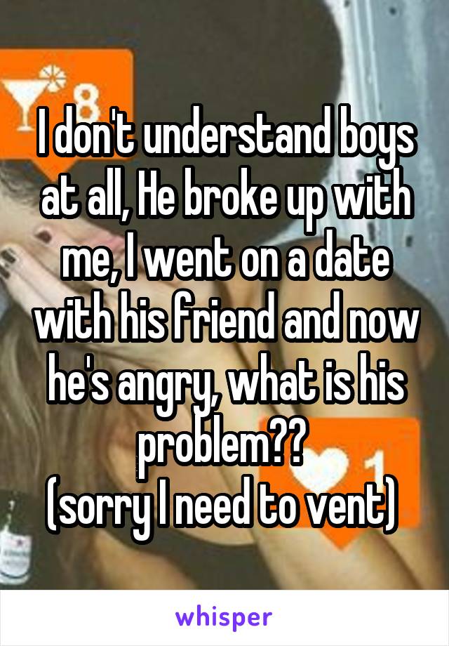 I don't understand boys at all, He broke up with me, I went on a date with his friend and now he's angry, what is his problem?? 
(sorry I need to vent) 