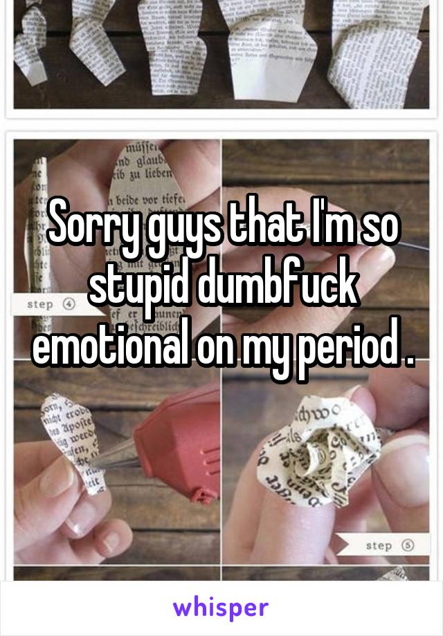 Sorry guys that I'm so stupid dumbfuck emotional on my period . 