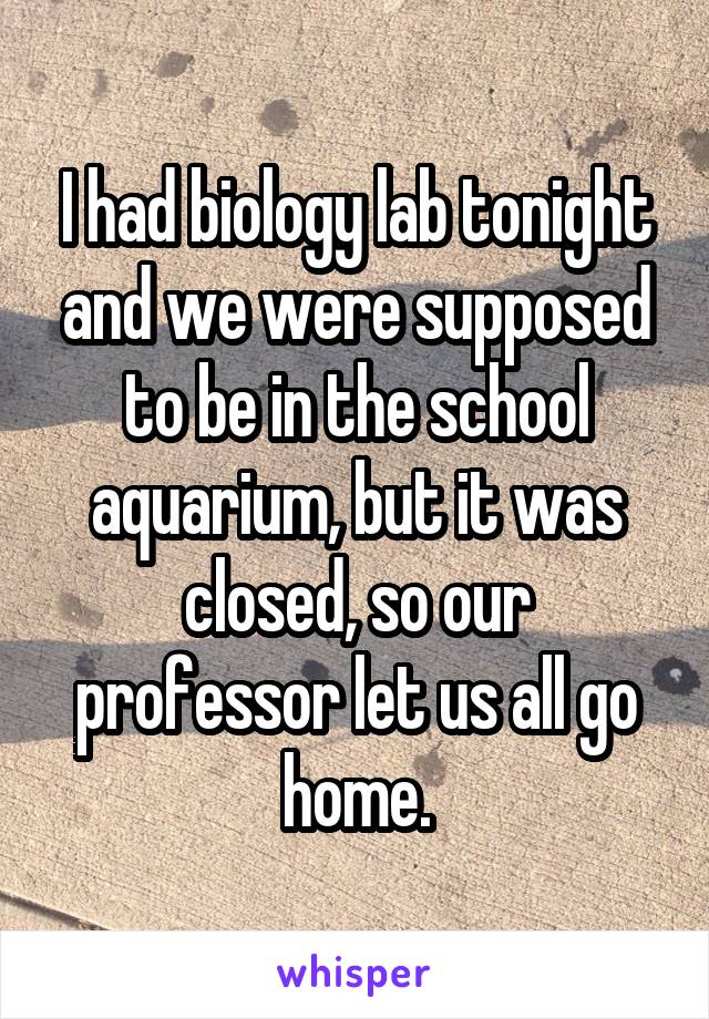 I had biology lab tonight and we were supposed to be in the school aquarium, but it was closed, so our professor let us all go home.