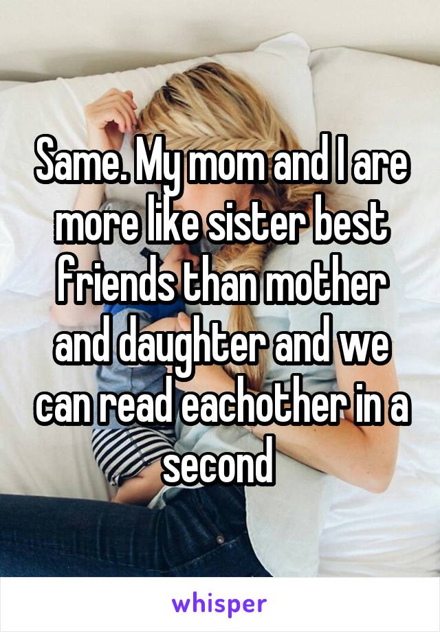 Same. My mom and I are more like sister best friends than mother and daughter and we can read eachother in a second 