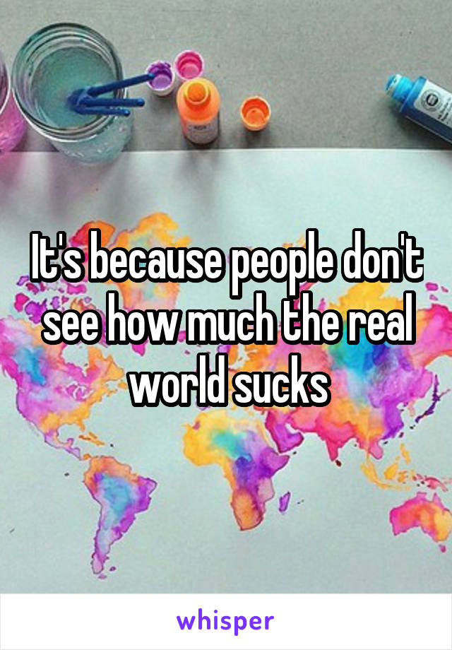 It's because people don't see how much the real world sucks