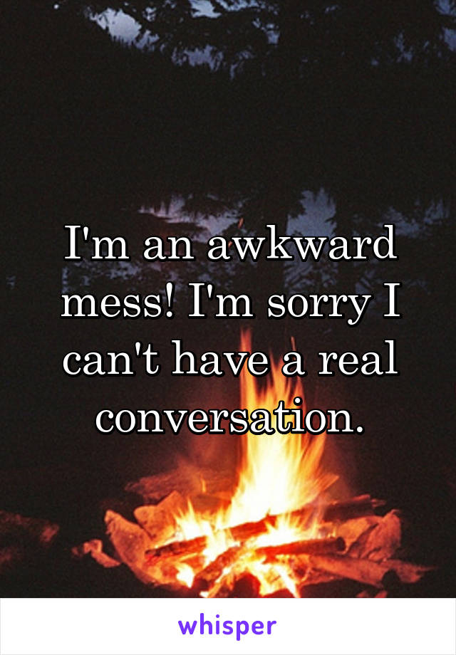 I'm an awkward mess! I'm sorry I can't have a real conversation.