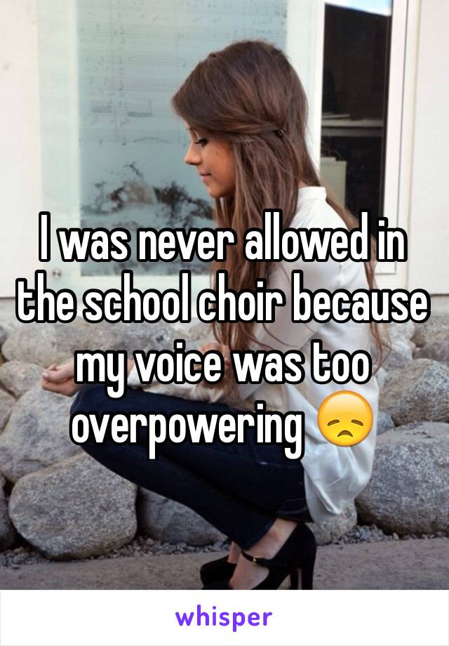 I was never allowed in the school choir because my voice was too overpowering 😞